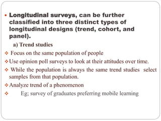  Longitudinal surveys, can be further
classified into three distinct types of
longitudinal designs (trend, cohort, and
panel).
a) Trend studies
 Focus on the same population of people
Use opinion poll surveys to look at their attitudes over time.
 While the population is always the same trend studies select
samples from that population.
Analyze trend of a phenomenon
 Eg; survey of graduates preferring mobile learning
 