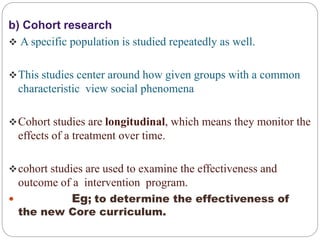 b) Cohort research
 A specific population is studied repeatedly as well.
This studies center around how given groups with a common
characteristic view social phenomena
Cohort studies are longitudinal, which means they monitor the
effects of a treatment over time.
cohort studies are used to examine the effectiveness and
outcome of a intervention program.
 Eg; to determine the effectiveness of
the new Core curriculum.
 