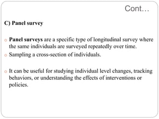 Cont…
C) Panel survey
o Panel surveys are a specific type of longitudinal survey where
the same individuals are surveyed repeatedly over time.
o Sampling a cross-section of individuals.
o It can be useful for studying individual level changes, tracking
behaviors, or understanding the effects of interventions or
policies.
 