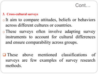 Cont…
3. Cross-cultural surveys
o It aim to compare attitudes, beliefs or behaviors
across different cultures or countries.
o These surveys often involve adapting survey
instruments to account for cultural differences
and ensure comparability across groups.
 These above mentioned classifications of
surveys are few examples of survey research
methods.
 