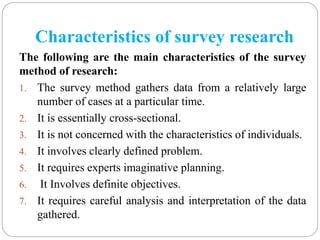 Characteristics of survey research
The following are the main characteristics of the survey
method of research:
1. The survey method gathers data from a relatively large
number of cases at a particular time.
2. It is essentially cross-sectional.
3. It is not concerned with the characteristics of individuals.
4. It involves clearly defined problem.
5. It requires experts imaginative planning.
6. It Involves definite objectives.
7. It requires careful analysis and interpretation of the data
gathered.
 