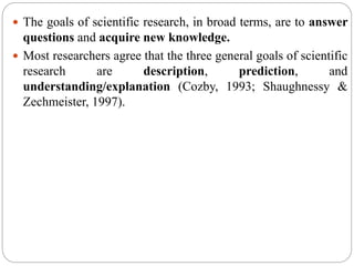  The goals of scientific research, in broad terms, are to answer
questions and acquire new knowledge.
 Most researchers agree that the three general goals of scientific
research are description, prediction, and
understanding/explanation (Cozby, 1993; Shaughnessy &
Zechmeister, 1997).
 