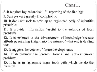 Cont…
8. It requires logical and skillful reporting of the findings.
9. Surveys vary greatly in complexity.
10. It does not seek to develop an organized body of scientific
principles.
11. It provides information ‘useful to the solution of local
problems.
12. It contributes to the advancement of knowledge because
affords penetrating insight into the nature of what one is dealing
with.
13. It suggests the course of future developments.
14. It determines the present trends and solves current
problems.
15. It helps in fashioning many tools with which we do the
research
 