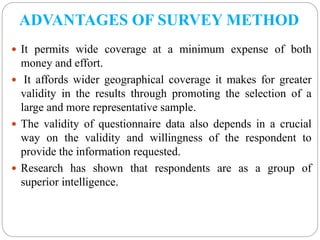 ADVANTAGES OF SURVEY METHOD
 It permits wide coverage at a minimum expense of both
money and effort.
 It affords wider geographical coverage it makes for greater
validity in the results through promoting the selection of a
large and more representative sample.
 The validity of questionnaire data also depends in a crucial
way on the validity and willingness of the respondent to
provide the information requested.
 Research has shown that respondents are as a group of
superior intelligence.
 
