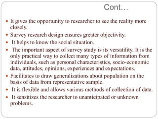 Cont…
 It gives the opportunity to researcher to see the reality more
closely.
 Survey research design ensures greater objectivity.
 It helps to know the social situation.
 The important aspect of survey study is its versatility. It is the
only practical way to collect many types of information from
individuals, such as personal characteristics, socio-economic
data, attitudes, opinions, experiences and expectations.
 Facilitates to draw generalizations about population on the
basis of data from representative sample.
 It is flexible and allows various methods of collection of data.
 It sensitizes the researcher to unanticipated or unknown
problems.
 