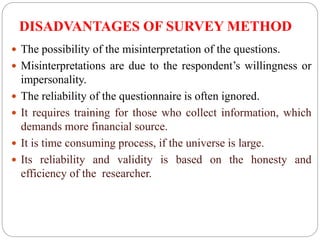 DISADVANTAGES OF SURVEY METHOD
 The possibility of the misinterpretation of the questions.
 Misinterpretations are due to the respondent’s willingness or
impersonality.
 The reliability of the questionnaire is often ignored.
 It requires training for those who collect information, which
demands more financial source.
 It is time consuming process, if the universe is large.
 Its reliability and validity is based on the honesty and
efficiency of the researcher.
 