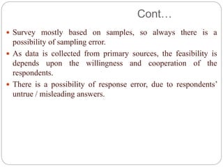 Cont…
 Survey mostly based on samples, so always there is a
possibility of sampling error.
 As data is collected from primary sources, the feasibility is
depends upon the willingness and cooperation of the
respondents.
 There is a possibility of response error, due to respondents’
untrue / misleading answers.
 