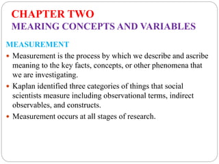 CHAPTER TWO
MEARING CONCEPTS AND VARIABLES
MEASUREMENT
 Measurement is the process by which we describe and ascribe
meaning to the key facts, concepts, or other phenomena that
we are investigating.
 Kaplan identified three categories of things that social
scientists measure including observational terms, indirect
observables, and constructs.
 Measurement occurs at all stages of research.
 