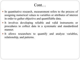 Cont…
 In quantitative research, measurement refers to the process of
assigning numerical values to variables or attributes of interest
in order to gather objective and quantifiable data.
 It involves developing reliable and valid instruments or
procedures to collect data in a systematic and standardized
manner.
 It allows researchers to quantify and analyze variables,
relationship, and patterns.
 