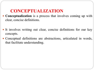 CONCEPTUALIZATION
 Conceptualization is a process that involves coming up with
clear, concise definitions.
 It involves writing out clear, concise definitions for our key
concepts.
 Conceptual definitions are abstractions, articulated in words,
that facilitate understanding.
 