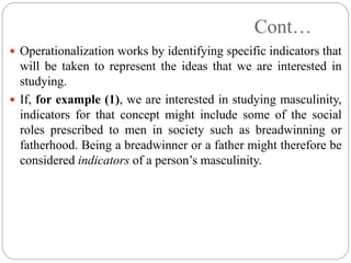 Cont…
 Operationalization works by identifying specific indicators that
will be taken to represent the ideas that we are interested in
studying.
 If, for example (1), we are interested in studying masculinity,
indicators for that concept might include some of the social
roles prescribed to men in society such as breadwinning or
fatherhood. Being a breadwinner or a father might therefore be
considered indicators of a person’s masculinity.
 