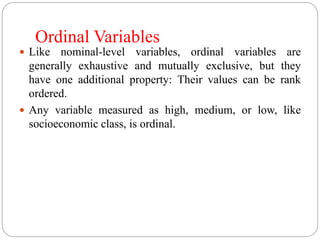 Ordinal Variables
 Like nominal-level variables, ordinal variables are
generally exhaustive and mutually exclusive, but they
have one additional property: Their values can be rank
ordered.
 Any variable measured as high, medium, or low, like
socioeconomic class, is ordinal.
 