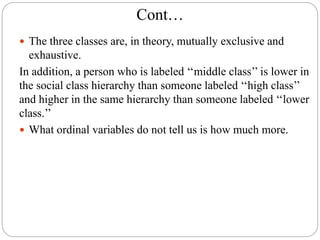 Cont…
 The three classes are, in theory, mutually exclusive and
exhaustive.
In addition, a person who is labeled ‘‘middle class’’ is lower in
the social class hierarchy than someone labeled ‘‘high class’’
and higher in the same hierarchy than someone labeled ‘‘lower
class.’’
 What ordinal variables do not tell us is how much more.
 