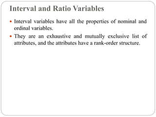 Interval and Ratio Variables
 Interval variables have all the properties of nominal and
ordinal variables.
 They are an exhaustive and mutually exclusive list of
attributes, and the attributes have a rank-order structure.
 
