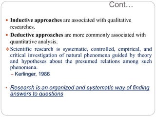 Cont…
 Inductive approaches are associated with qualitative
researches.
 Deductive approaches are more commonly associated with
quantitative analysis.
Scientific research is systematic, controlled, empirical, and
critical investigation of natural phenomena guided by theory
and hypotheses about the presumed relations among such
phenomena.
– Kerlinger, 1986
• Research is an organized and systematic way of finding
answers to questions
 