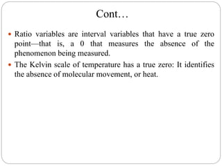 Cont…
 Ratio variables are interval variables that have a true zero
point—that is, a 0 that measures the absence of the
phenomenon being measured.
 The Kelvin scale of temperature has a true zero: It identifies
the absence of molecular movement, or heat.
 