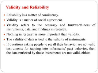 Validity and Reliability
 Reliability is a matter of consistency.
 Validity is a matter of social agreement.
 Validity refers to the accuracy and trustworthiness of
instruments, data, and findings in research.
 Nothing in research is more important than validity.
 The validity of data is tied to the validity of instruments.
o If questions asking people to recall their behavior are not valid
instruments for tapping into informants’ past behavior, then
the data retrieved by those instruments are not valid, either.
 