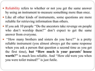  Reliability refers to whether or not you get the same answer
by using an instrument to measure something more than once.
 Like all other kinds of instruments, some questions are more
reliable for retrieving information than others.
 If you ask 10 people ‘‘Do the ancestors take revenge on people
who don’t worship them?’’ don’t expect to get the same
answer from everyone.
 ‘‘How many brothers and sisters do you have?’’ is a pretty
reliable instrument (you almost always get the same response
when you ask a person that question a second time as you get
the first time), but ‘‘How much is your parents’ house
worth?’’ is much less reliable. And ‘‘How old were you when
you were toilet trained?’’ is just futile.
 