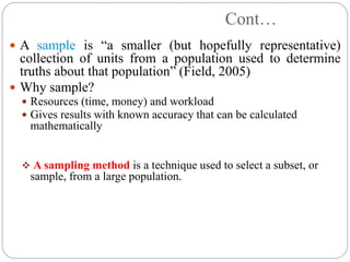 Cont…
 A sample is “a smaller (but hopefully representative)
collection of units from a population used to determine
truths about that population” (Field, 2005)
 Why sample?
 Resources (time, money) and workload
 Gives results with known accuracy that can be calculated
mathematically
 A sampling method is a technique used to select a subset, or
sample, from a large population.
 