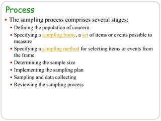 Process
 The sampling process comprises several stages:
 Defining the population of concern
 Specifying a sampling frame, a set of items or events possible to
measure
 Specifying a sampling method for selecting items or events from
the frame
 Determining the sample size
 Implementing the sampling plan
 Sampling and data collecting
 Reviewing the sampling process
 
