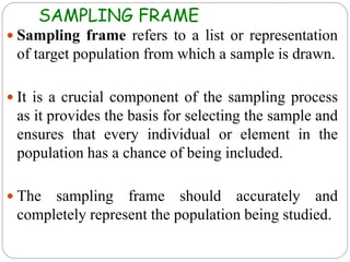 SAMPLING FRAME
 Sampling frame refers to a list or representation
of target population from which a sample is drawn.
 It is a crucial component of the sampling process
as it provides the basis for selecting the sample and
ensures that every individual or element in the
population has a chance of being included.
 The sampling frame should accurately and
completely represent the population being studied.
 