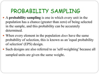 PROBABILITY SAMPLING
 A probability sampling is one in which every unit in the
population has a chance (greater than zero) of being selected
in the sample, and this probability can be accurately
determined.
 When every element in the population does have the same
probability of selection, this is known as an 'equal probability
of selection' (EPS) design.
 Such designs are also referred to as 'self-weighting' because all
sampled units are given the same weight.
 