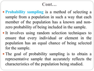 Cont…
 Probability sampling is a method of selecting a
sample from a population in such a way that each
member of the population has a known and non-
zero probability of being included in the sample.
 It involves using random selection techniques to
ensure that every individual or element in the
population has an equal chance of being selected
for the sample.
 The goal of probability sampling is to obtain a
representative sample that accurately reflects the
characteristics of the population being studied.
 