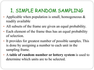 1. SIMPLE RANDOM SAMPLING
• Applicable when population is small, homogeneous &
readily available
• All subsets of the frame are given an equal probability.
• Each element of the frame thus has an equal probability
of selection.
• It provides for greatest number of possible samples. This
is done by assigning a number to each unit in the
sampling frame.
• A table of random number or lottery system is used to
determine which units are to be selected.
 