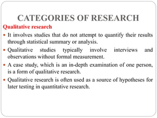 CATEGORIES OF RESEARCH
Qualitative research
 It involves studies that do not attempt to quantify their results
through statistical summary or analysis.
 Qualitative studies typically involve interviews and
observations without formal measurement.
 A case study, which is an in-depth examination of one person,
is a form of qualitative research.
 Qualitative research is often used as a source of hypotheses for
later testing in quantitative research.
 