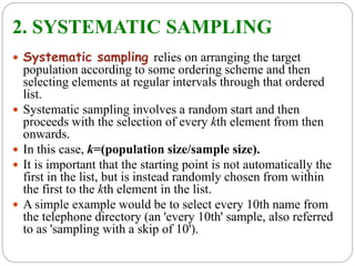 2. SYSTEMATIC SAMPLING
 Systematic sampling relies on arranging the target
population according to some ordering scheme and then
selecting elements at regular intervals through that ordered
list.
 Systematic sampling involves a random start and then
proceeds with the selection of every kth element from then
onwards.
 In this case, k=(population size/sample size).
 It is important that the starting point is not automatically the
first in the list, but is instead randomly chosen from within
the first to the kth element in the list.
 A simple example would be to select every 10th name from
the telephone directory (an 'every 10th' sample, also referred
to as 'sampling with a skip of 10').
 