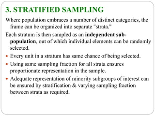 3. STRATIFIED SAMPLING
Where population embraces a number of distinct categories, the
frame can be organized into separate "strata."
Each stratum is then sampled as an independent sub-
population, out of which individual elements can be randomly
selected.
 Every unit in a stratum has same chance of being selected.
 Using same sampling fraction for all strata ensures
proportionate representation in the sample.
 Adequate representation of minority subgroups of interest can
be ensured by stratification & varying sampling fraction
between strata as required.
 