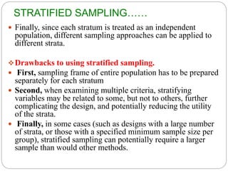 STRATIFIED SAMPLING……
 Finally, since each stratum is treated as an independent
population, different sampling approaches can be applied to
different strata.
Drawbacks to using stratified sampling.
 First, sampling frame of entire population has to be prepared
separately for each stratum
 Second, when examining multiple criteria, stratifying
variables may be related to some, but not to others, further
complicating the design, and potentially reducing the utility
of the strata.
 Finally, in some cases (such as designs with a large number
of strata, or those with a specified minimum sample size per
group), stratified sampling can potentially require a larger
sample than would other methods.
 