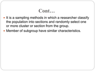 Cont…
 It is a sampling methods in which a researcher classify
the population into sections and randomly select one
or more cluster or section from the group.
 Member of subgroup have similar characteristics.
 