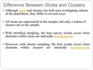 Difference Between Strata and Clusters
 Although strata and clusters are both non-overlapping subsets
of the population, they differ in several ways.
 All strata are represented in the sample; but only a subset of
clusters are in the sample.
 With stratified sampling, the best survey results occur when
elements within strata are internally homogeneous.
 However, with cluster sampling, the best results occur when
elements within clusters are internally heterogeneous
 