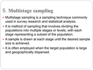 5. Multistage sampling
 Multistage sampling is a sampling technique commonly
used in survey research and statistical analysis.
 It is method of sampling that involves dividing the
populations into multiple stages or levels, with each
stage representing a subset of the population.
 A sample is drawn at each stage until the desired sample
size is achieved.
 It is often employed when the target population is large
and geographically dispersed.
 
