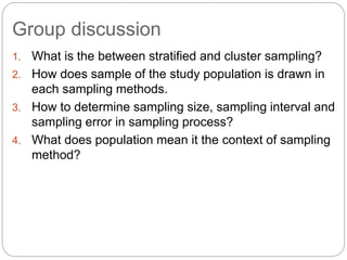 Group discussion
1. What is the between stratified and cluster sampling?
2. How does sample of the study population is drawn in
each sampling methods.
3. How to determine sampling size, sampling interval and
sampling error in sampling process?
4. What does population mean it the context of sampling
method?
 
