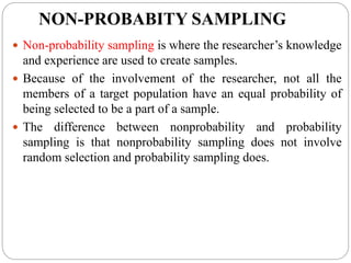 NON-PROBABITY SAMPLING
 Non-probability sampling is where the researcher’s knowledge
and experience are used to create samples.
 Because of the involvement of the researcher, not all the
members of a target population have an equal probability of
being selected to be a part of a sample.
 The difference between nonprobability and probability
sampling is that nonprobability sampling does not involve
random selection and probability sampling does.
 