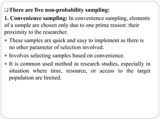 There are five non-probability sampling:
1. Convenience sampling: In convenience sampling, elements
of a sample are chosen only due to one prime reason: their
proximity to the researcher.
 These samples are quick and easy to implement as there is
no other parameter of selection involved.
 Involves selecting samples based on convenience.
 It is common used method in research studies, especially in
situation where time, resource, or access to the target
population are limited.
 