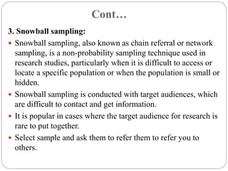 Cont…
3. Snowball sampling:
 Snowball sampling, also known as chain referral or network
sampling, is a non-probability sampling technique used in
research studies, particularly when it is difficult to access or
locate a specific population or when the population is small or
hidden.
 Snowball sampling is conducted with target audiences, which
are difficult to contact and get information.
 It is popular in cases where the target audience for research is
rare to put together.
 Select sample and ask them to refer them to refer you to
others.
 