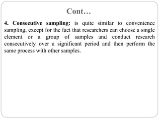 Cont…
4. Consecutive sampling: is quite similar to convenience
sampling, except for the fact that researchers can choose a single
element or a group of samples and conduct research
consecutively over a significant period and then perform the
same process with other samples.
 