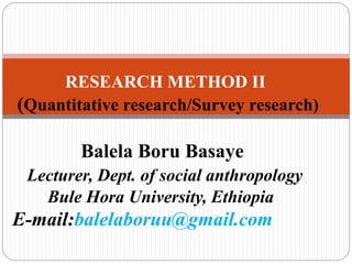 RESEARCH METHOD II
(Quantitative research/Survey research)
Balela Boru Basaye
Lecturer, Dept. of social anthropology
Bule Hora University, Ethiopia
E-mail:balelaboruu@gmail.com
 