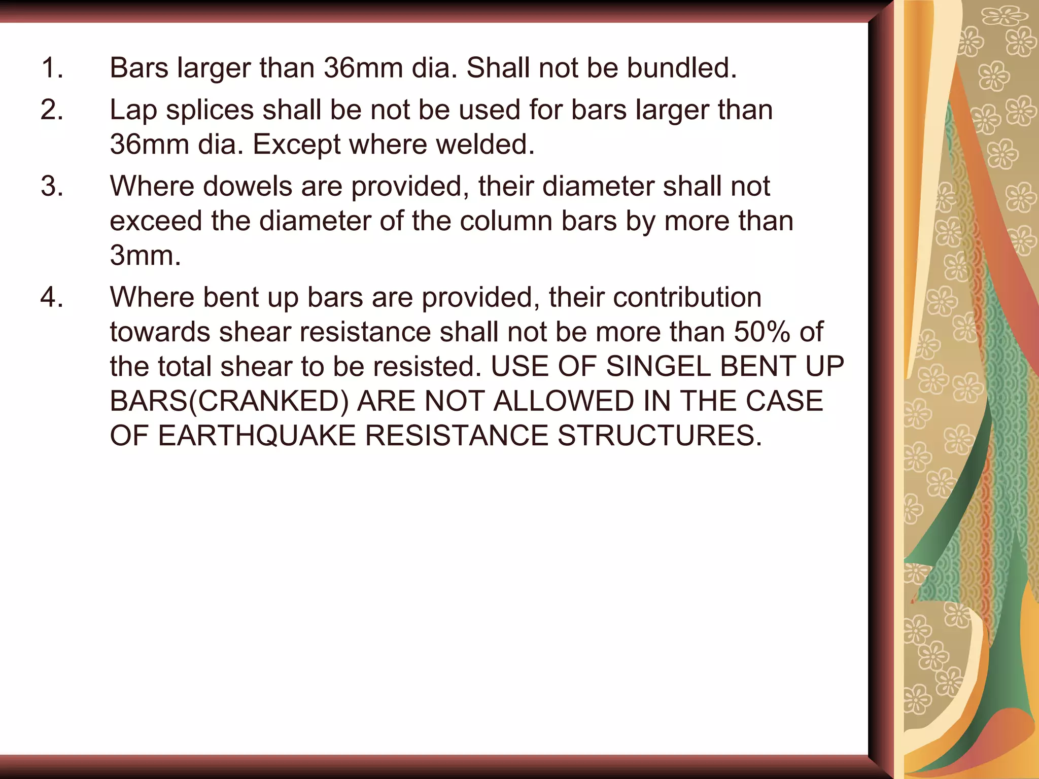 Bars larger than 36mm dia. Shall not be bundled. Lap splices shall be not be used for bars larger than 36mm dia. Except where welded. Where dowels are provided, their diameter shall not exceed the diameter of the column bars by more than 3mm. Where bent up bars are provided, their contribution towards shear resistance shall not be more than 50% of the total shear to be resisted. USE OF SINGEL BENT UP BARS(CRANKED) ARE NOT ALLOWED IN THE CASE OF EARTHQUAKE RESISTANCE STRUCTURES.  