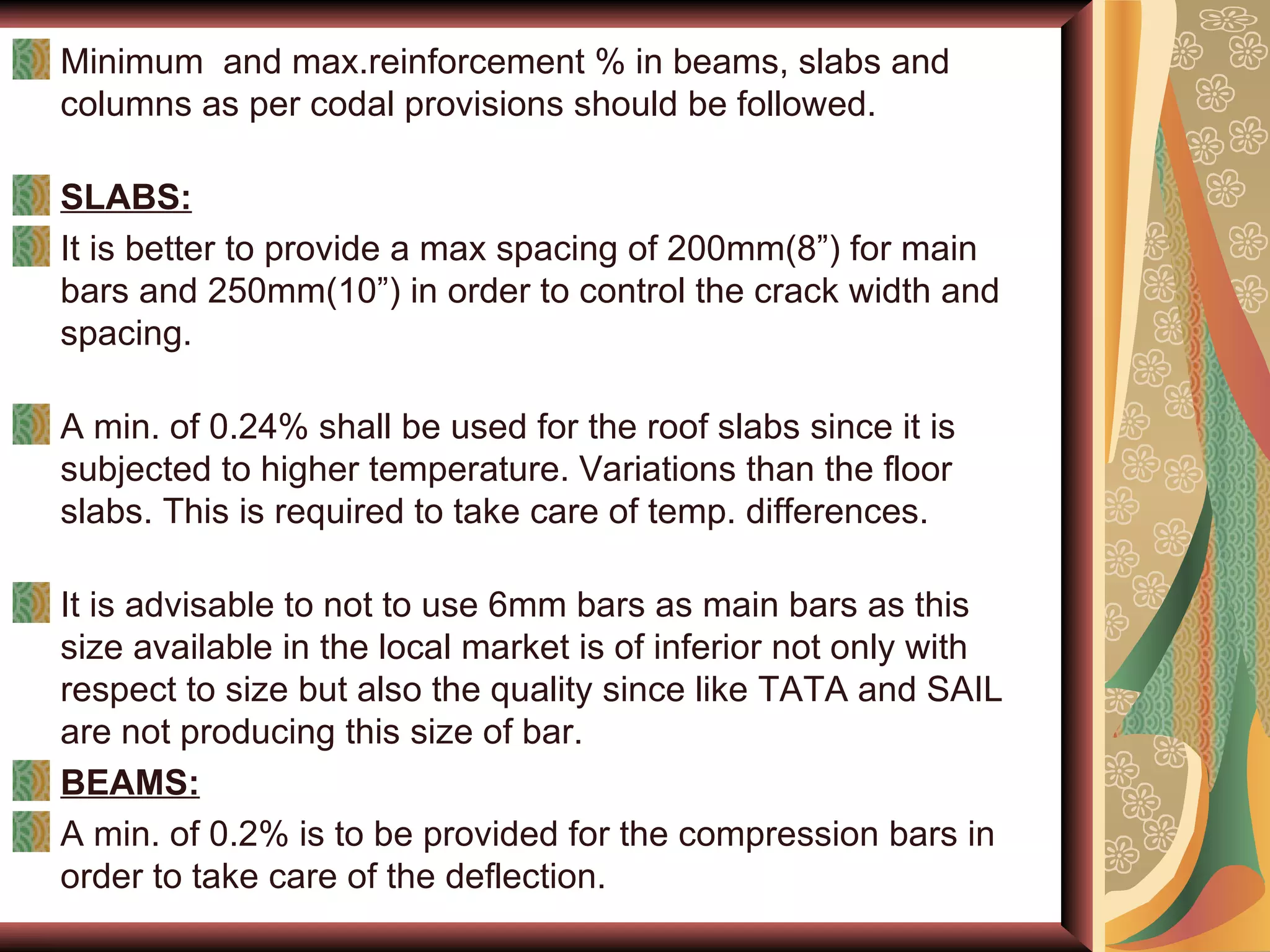 Minimum  and max.reinforcement % in beams, slabs and columns as per codal provisions should be followed. SLABS: It is better to provide a max spacing of 200mm(8”) for main bars and 250mm(10”) in order to control the crack width and spacing. A min. of 0.24% shall be used for the roof slabs since it is subjected to higher temperature. Variations than the floor slabs. This is required to take care of temp. differences. It is advisable to not to use 6mm bars as main bars as this size available in the local market is of inferior not only with respect to size but also the quality since like TATA and SAIL are not producing this size of bar.  BEAMS: A min. of 0.2% is to be provided for the compression bars in order to take care of the deflection.  