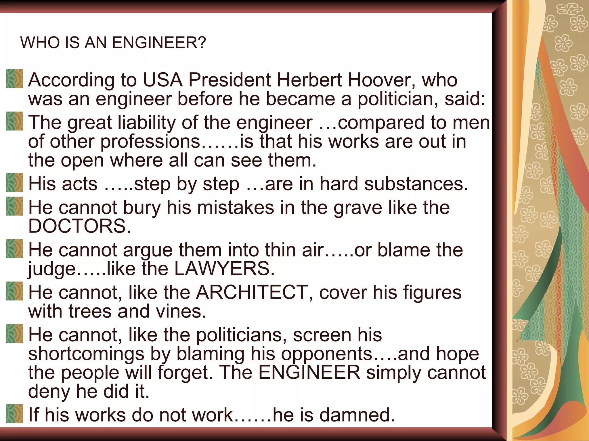 WHO IS AN ENGINEER? According to USA President Herbert Hoover, who was an engineer before he became a politician, said: The great liability of the engineer …compared to men of other professions……is that his works are out in the open where all can see them. His acts …..step by step …are in hard substances. He cannot bury his mistakes in the grave like the DOCTORS. He cannot argue them into thin air…..or blame the judge…..like the LAWYERS. He cannot, like the ARCHITECT, cover his figures with trees and vines. He cannot, like the politicians, screen his shortcomings by blaming his opponents….and hope the people will forget. The ENGINEER simply cannot deny he did it. If his works do not work……he is damned. 
