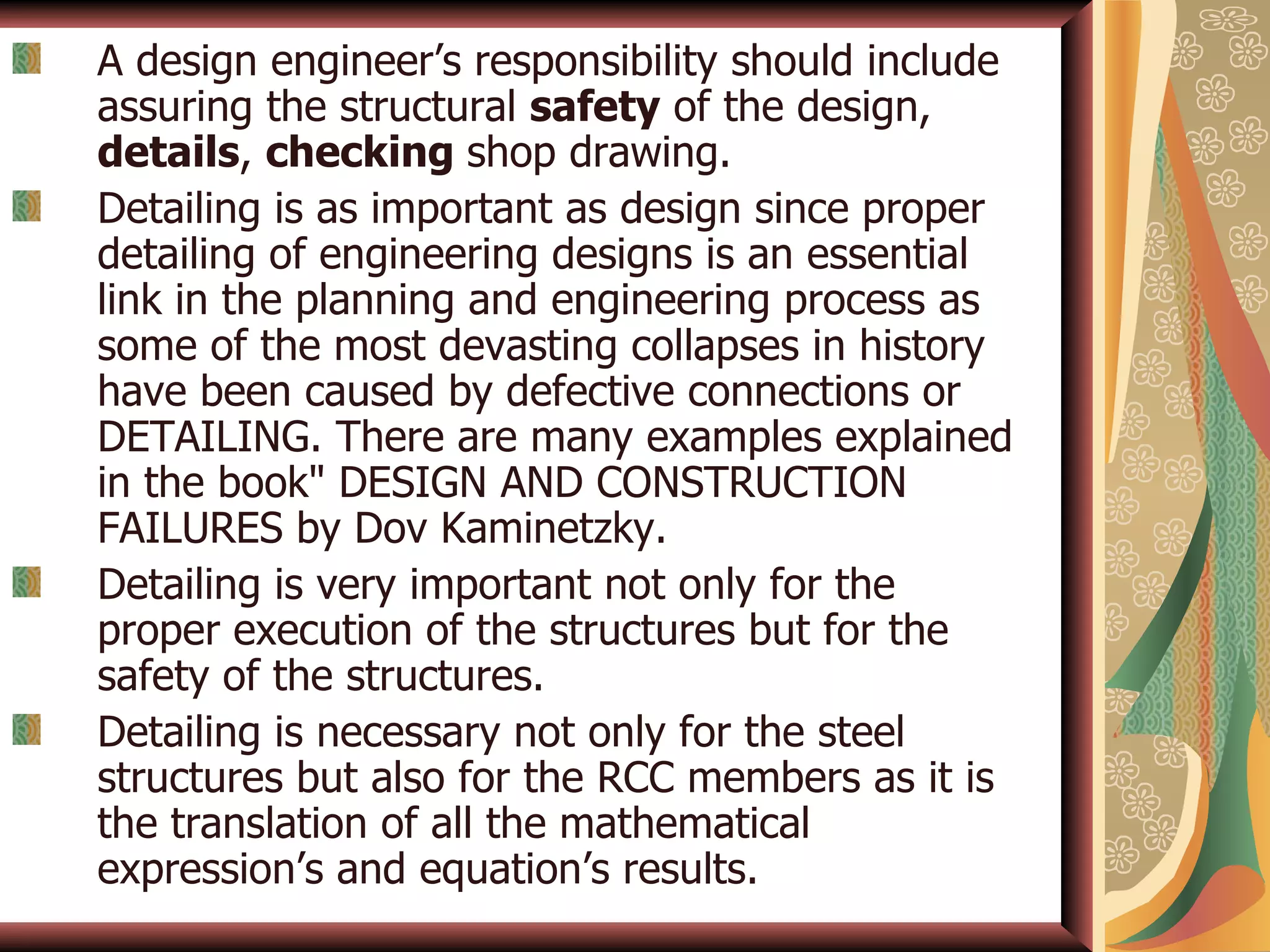 A design engineer’s responsibility should include assuring the structural  safety  of the design,  details ,  checking  shop drawing. Detailing is as important as design since proper detailing of engineering designs is an essential link in the planning and engineering process as some of the most devasting collapses in history have been caused by defective connections or DETAILING. There are many examples explained in the book&quot; DESIGN AND CONSTRUCTION FAILURES by Dov Kaminetzky. Detailing is very important not only for the proper execution of the structures but for the safety of the structures. Detailing is necessary not only for the steel structures but also for the RCC members as it is the translation of all the mathematical expression’s and equation’s results. 