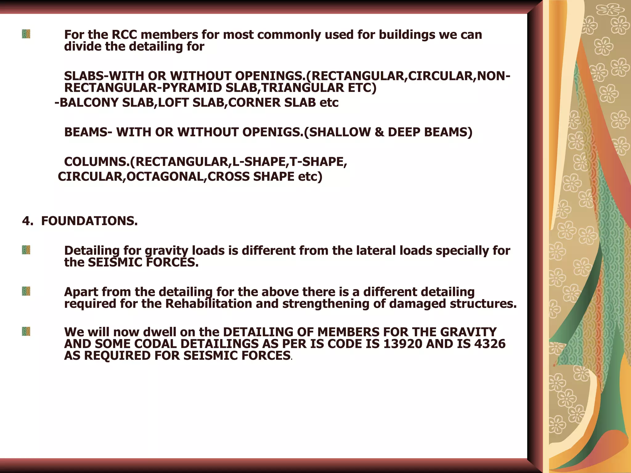 For the RCC members for most commonly used for buildings we can divide the detailing for SLABS-WITH OR WITHOUT OPENINGS.(RECTANGULAR,CIRCULAR,NON-RECTANGULAR-PYRAMID SLAB,TRIANGULAR ETC) -BALCONY SLAB,LOFT SLAB,CORNER SLAB etc BEAMS- WITH OR WITHOUT OPENIGS.(SHALLOW & DEEP BEAMS) COLUMNS.(RECTANGULAR,L-SHAPE,T-SHAPE,  CIRCULAR,OCTAGONAL,CROSS SHAPE etc) 4.  FOUNDATIONS. Detailing for gravity loads is different from the lateral loads specially for the SEISMIC FORCES. Apart from the detailing for the above there is a different detailing required for the Rehabilitation and strengthening of damaged structures.  We will now dwell on the DETAILING OF MEMBERS FOR THE GRAVITY AND SOME CODAL DETAILINGS AS PER IS CODE IS 13920 AND IS 4326 AS REQUIRED FOR SEISMIC FORCES . 