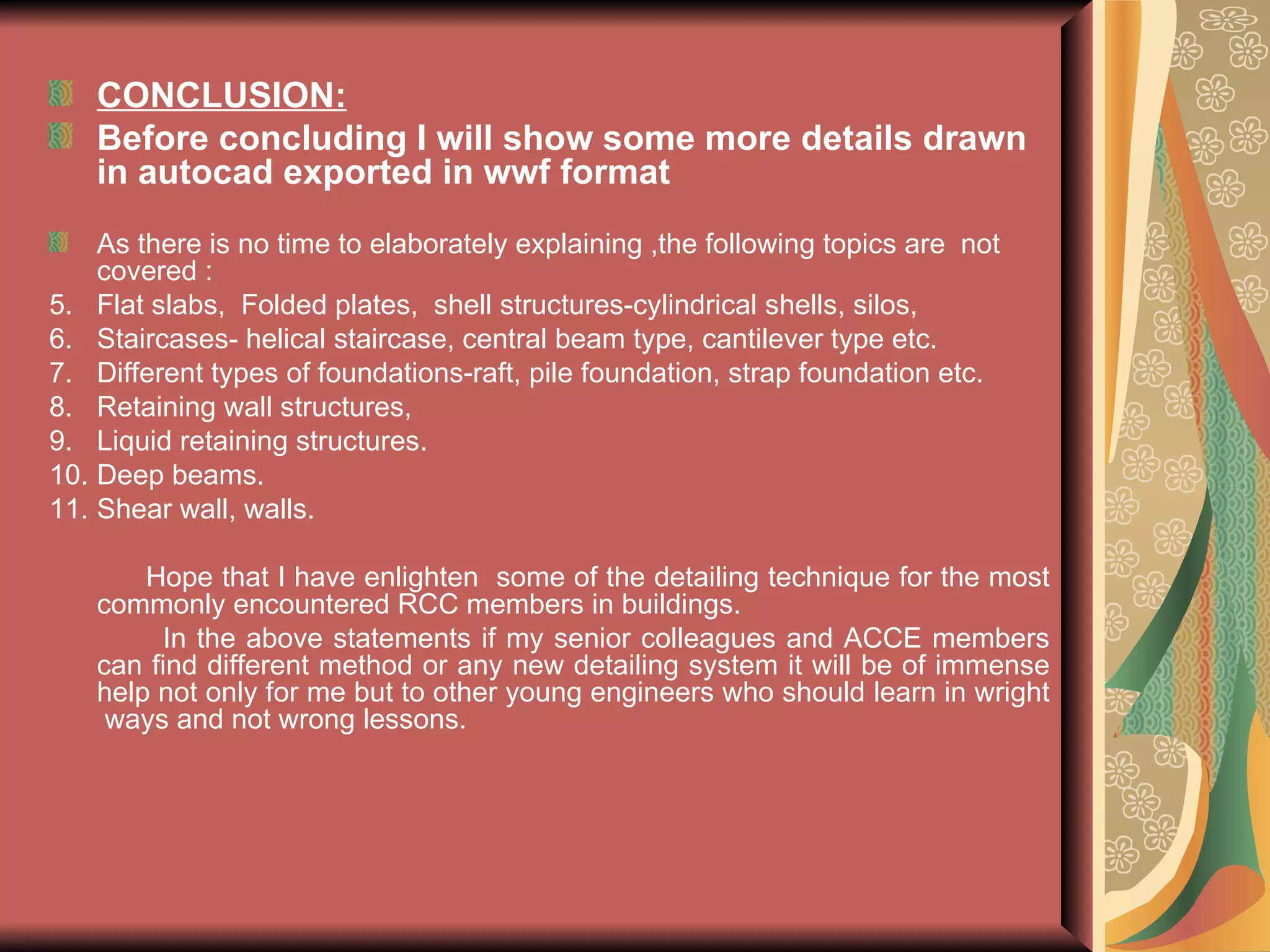 CONCLUSION: Before concluding I will show some more details drawn in autocad exported in wwf format As there is no time to elaborately explaining ,the following topics are  not covered :  Flat slabs,  Folded plates,  shell structures-cylindrical shells, silos,  Staircases- helical staircase, central beam type, cantilever type etc. Different types of foundations-raft, pile foundation, strap foundation etc. Retaining wall structures, Liquid retaining structures. Deep beams. Shear wall, walls. Hope that I have enlighten  some of the detailing technique for the most commonly encountered RCC members in buildings.  In the above statements if my senior colleagues and ACCE members can find different method or any new detailing system it will be of immense help not only for me but to other young engineers who should learn in wright  ways and not wrong lessons. 