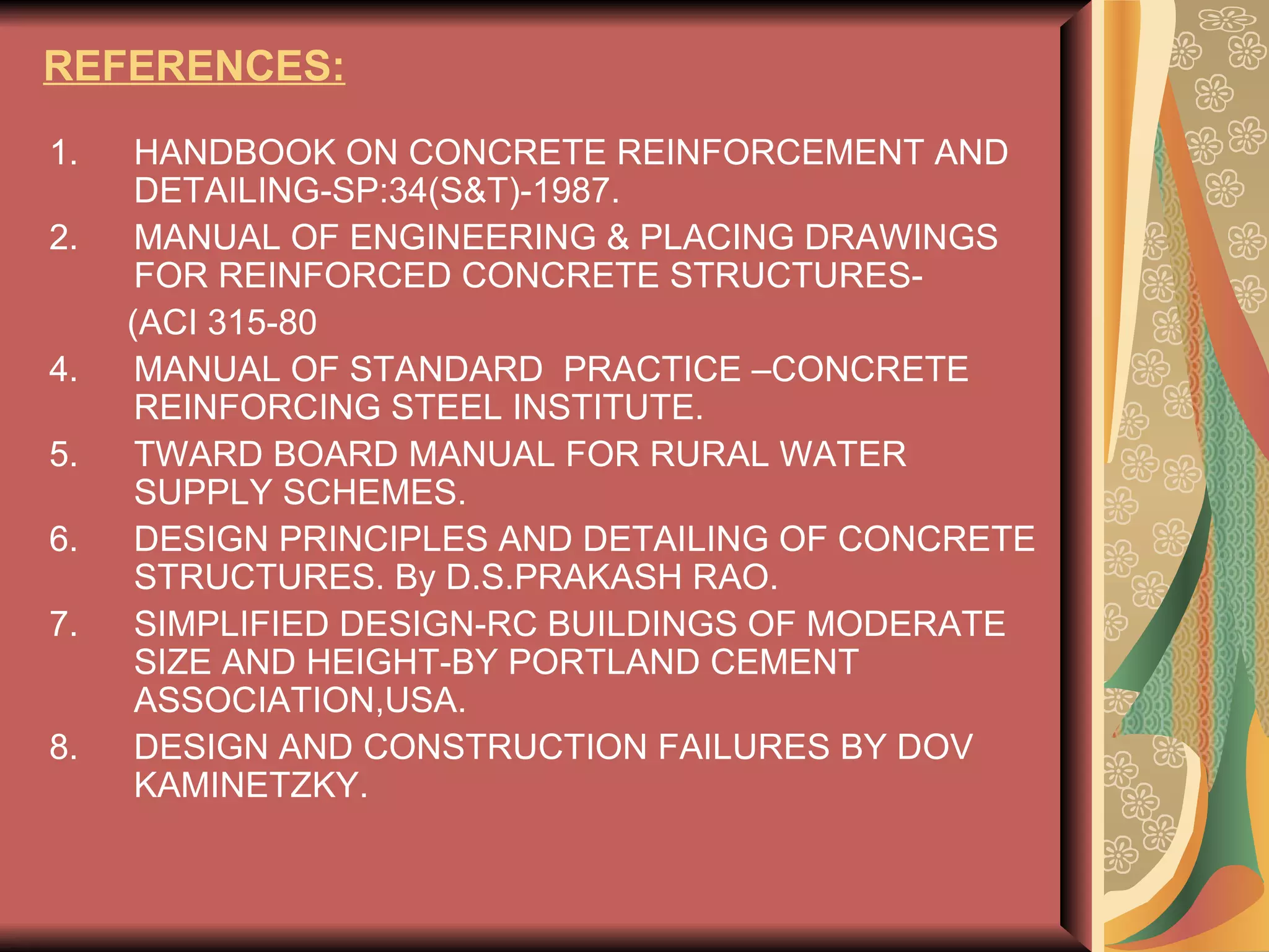 REFERENCES: HANDBOOK ON CONCRETE REINFORCEMENT AND DETAILING-SP:34(S&T)-1987. MANUAL OF ENGINEERING & PLACING DRAWINGS FOR REINFORCED CONCRETE STRUCTURES- (ACI 315-80 MANUAL OF STANDARD  PRACTICE –CONCRETE REINFORCING STEEL INSTITUTE. TWARD BOARD MANUAL FOR RURAL WATER SUPPLY SCHEMES. DESIGN PRINCIPLES AND DETAILING OF CONCRETE STRUCTURES. By D.S.PRAKASH RAO. SIMPLIFIED DESIGN-RC BUILDINGS OF MODERATE SIZE AND HEIGHT-BY PORTLAND CEMENT ASSOCIATION,USA. DESIGN AND CONSTRUCTION FAILURES BY DOV KAMINETZKY. 