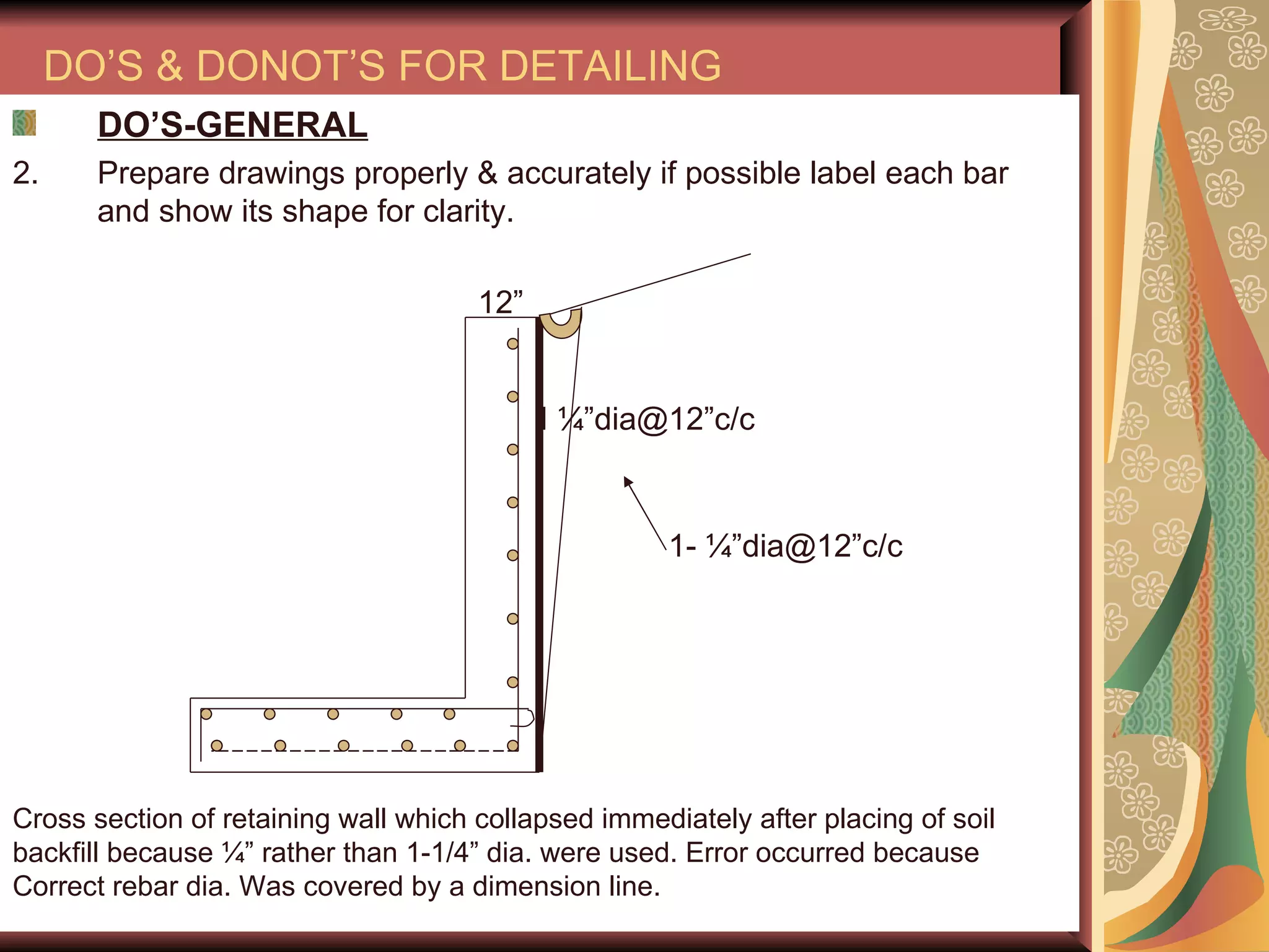 DO’S & DONOT’S FOR DETAILING DO’S-GENERAL Prepare drawings properly & accurately if possible label each bar and show its shape for clarity. 12” I ¼”dia@12”c/c Cross section of retaining wall which collapsed immediately after placing of soil backfill because ¼” rather than 1-1/4” dia. were used. Error occurred because  Correct rebar dia. Was covered by a dimension line.  1- ¼”dia@12”c/c 