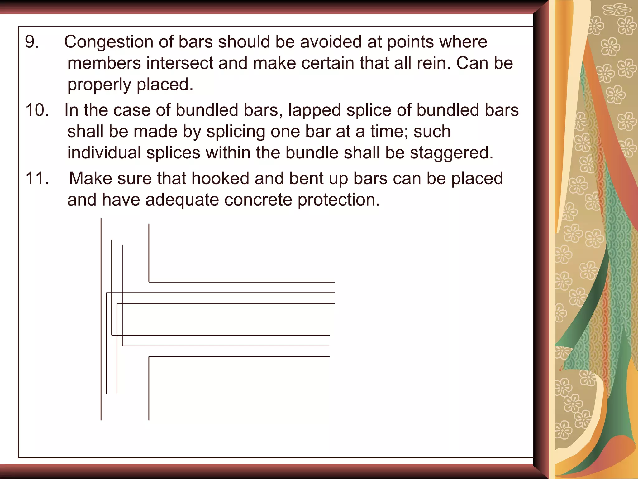 9.  Congestion of bars should be avoided at points where members intersect and make certain that all rein. Can be properly placed. 10.  In the case of bundled bars, lapped splice of bundled bars shall be made by splicing one bar at a time; such individual splices within the bundle shall be staggered. 11.  Make sure that hooked and bent up bars can be placed and have adequate concrete protection. 